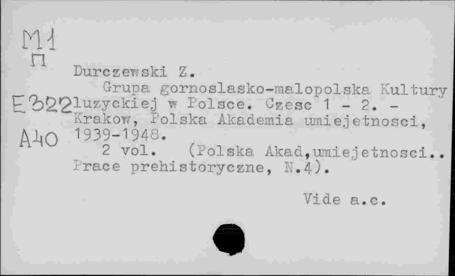 ﻿Dure zew ski Z.
Grupa gornoelasko-malopolska Kultury IP'öS’^luzyckiej w Polsce. Czesc 1 - 2. -
Krakow, Polska Akademie umienetnosci, A^O 1939-1948.
2 vol. (Polska Akad,umiejetnosci..
I-race prehistoryezne, K.4).
Vide a.c.